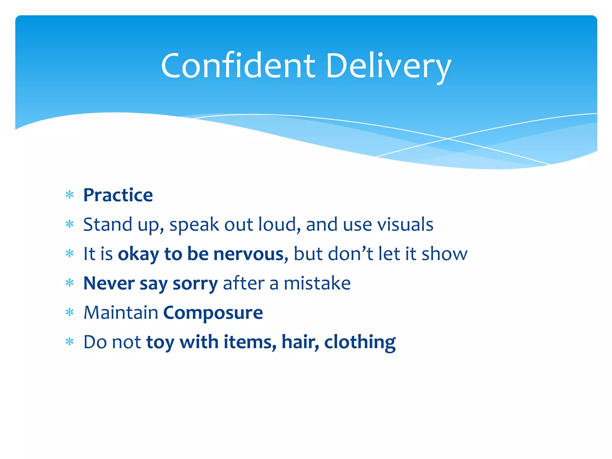 Confident Delivery


Practice
Stand up, speak out loud, and use visuals
It is okay to be nervous, but don’t let it show
Never say sorry after a mistake
Maintain Composure
Do not toy with items, hair, clothing
 
