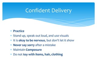 Confident Delivery


Practice
Stand up, speak out loud, and use visuals
It is okay to be nervous, but don’t let it show
Never say sorry after a mistake
Maintain Composure
Do not toy with items, hair, clothing
 