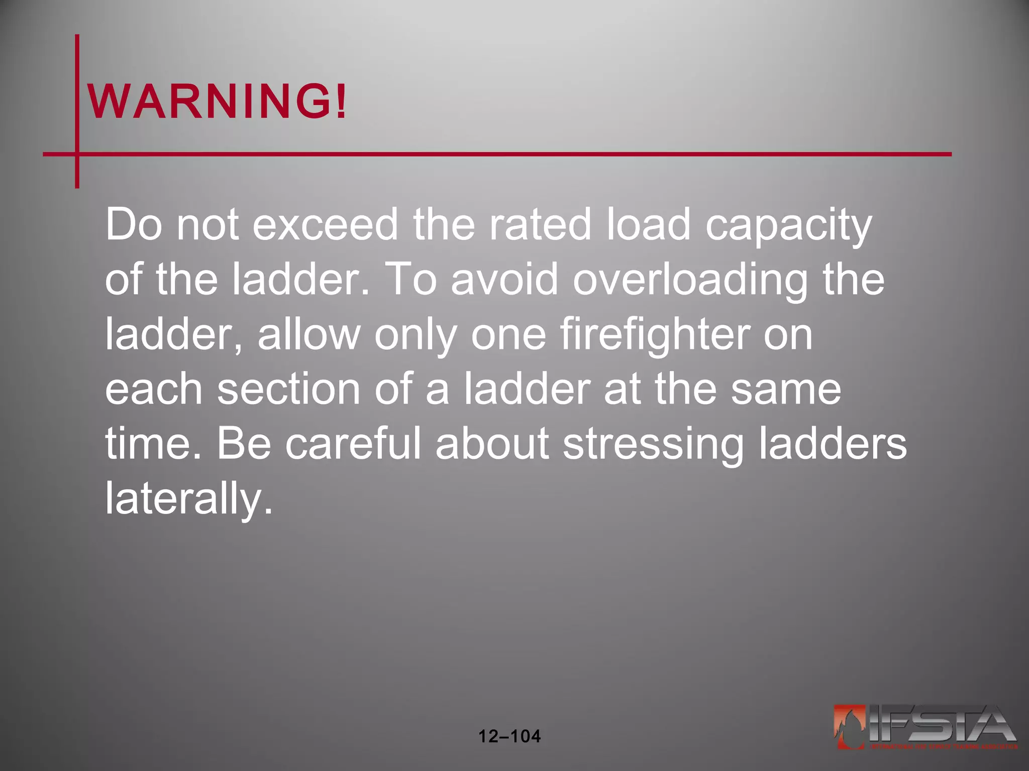 WARNING!
Do not exceed the rated load capacity
of the ladder. To avoid overloading the
ladder, allow only one firefighter on
each section of a ladder at the same
time. Be careful about stressing ladders
laterally.
12–104
 