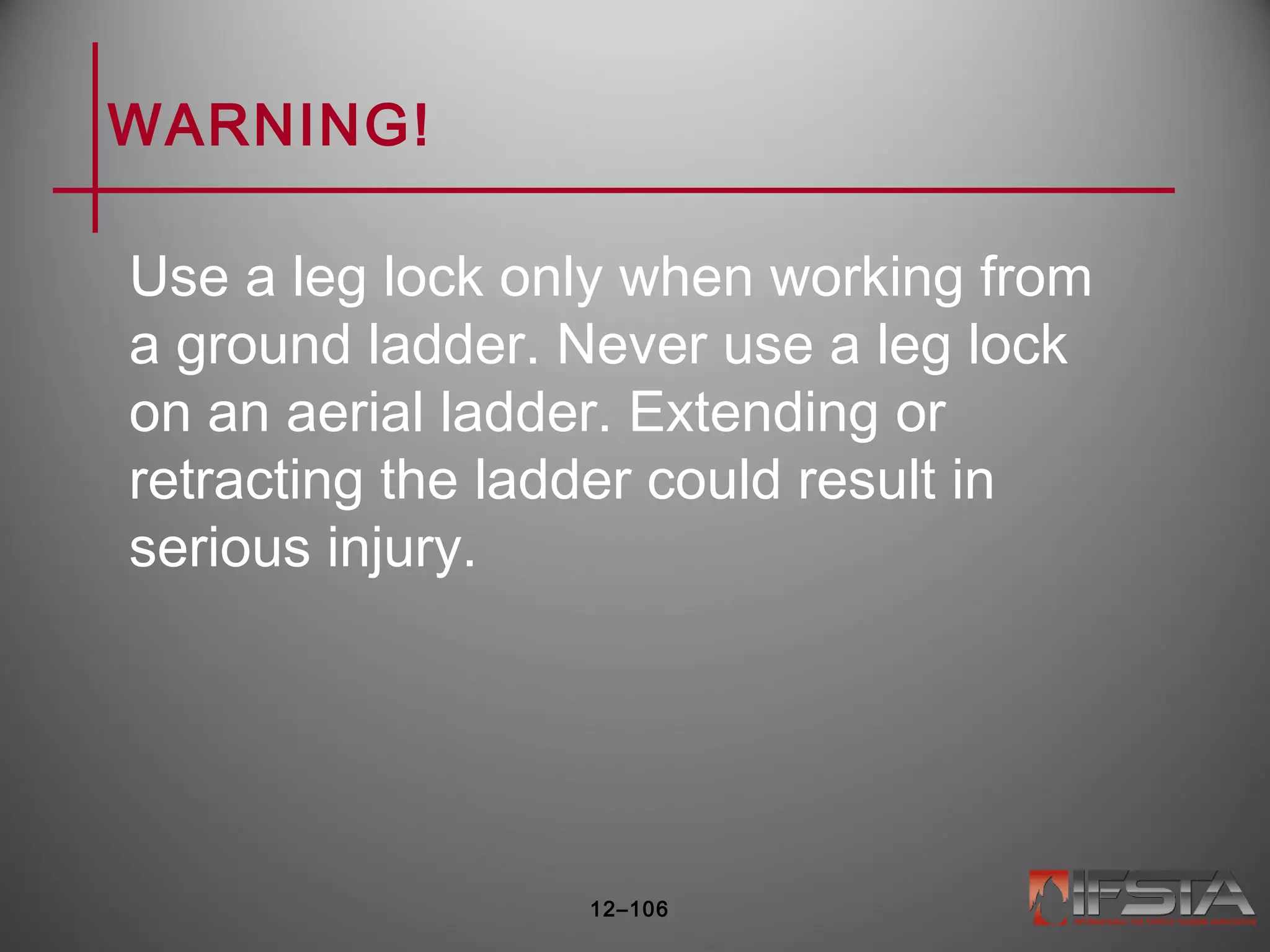 WARNING!
Use a leg lock only when working from
a ground ladder. Never use a leg lock
on an aerial ladder. Extending or
retracting the ladder could result in
serious injury.
12–106
 