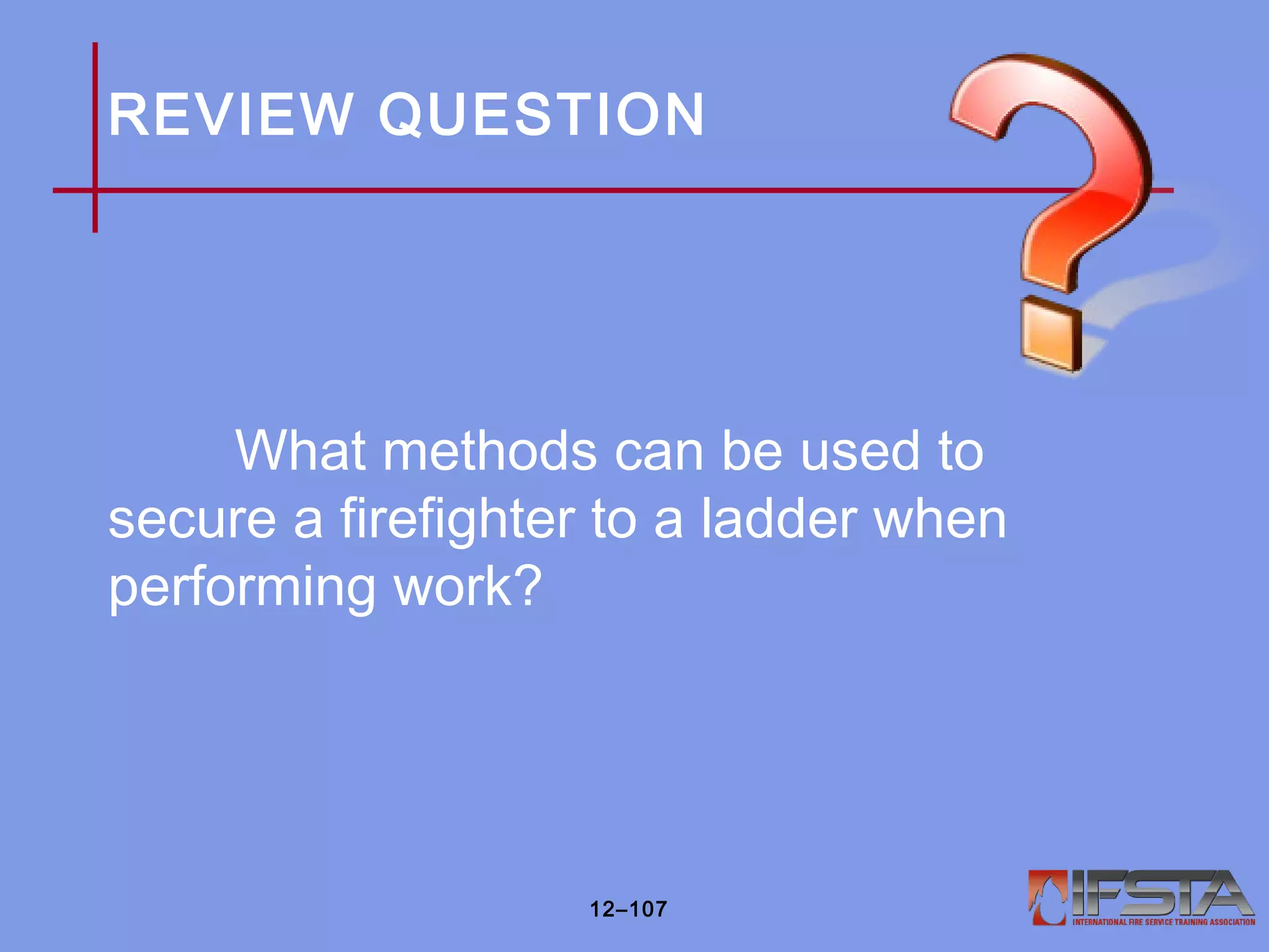 REVIEW QUESTION
What methods can be used to
secure a firefighter to a ladder when
performing work?
12–107
 