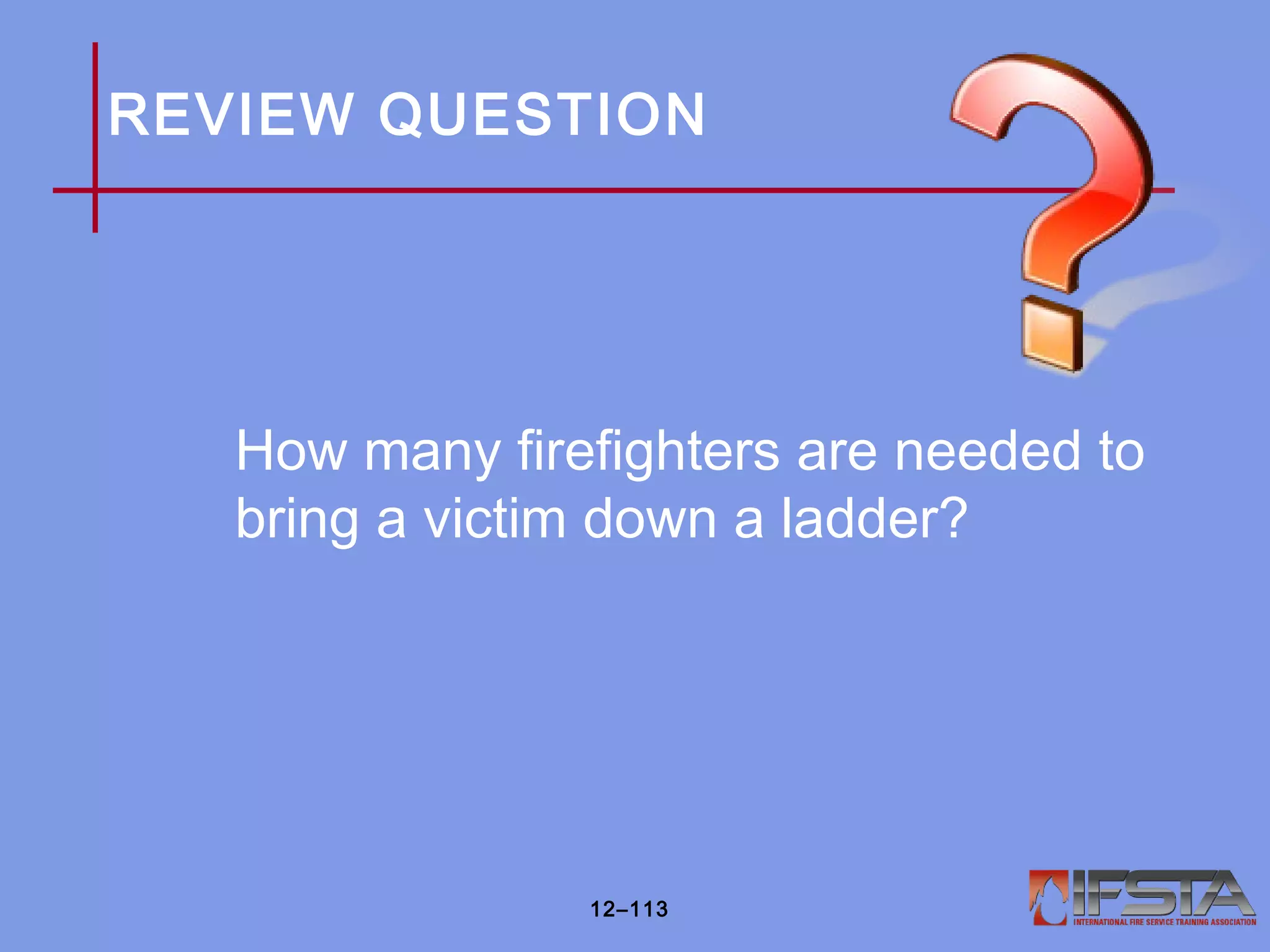 REVIEW QUESTION
How many firefighters are needed to
bring a victim down a ladder?
12–113
 