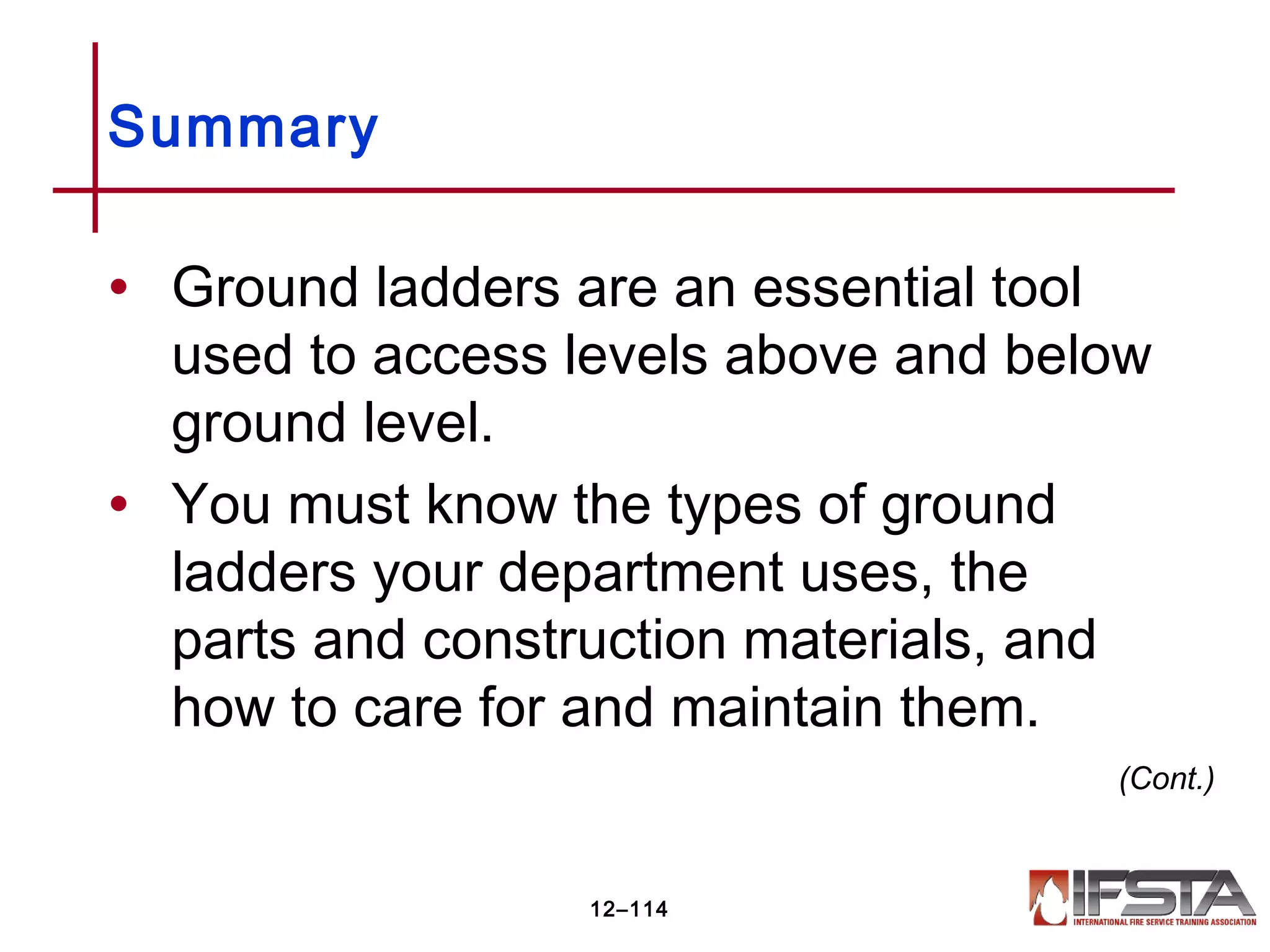 • Ground ladders are an essential tool
used to access levels above and below
ground level.
• You must know the types of ground
ladders your department uses, the
parts and construction materials, and
how to care for and maintain them.
Summary
12–114
(Cont.)
 