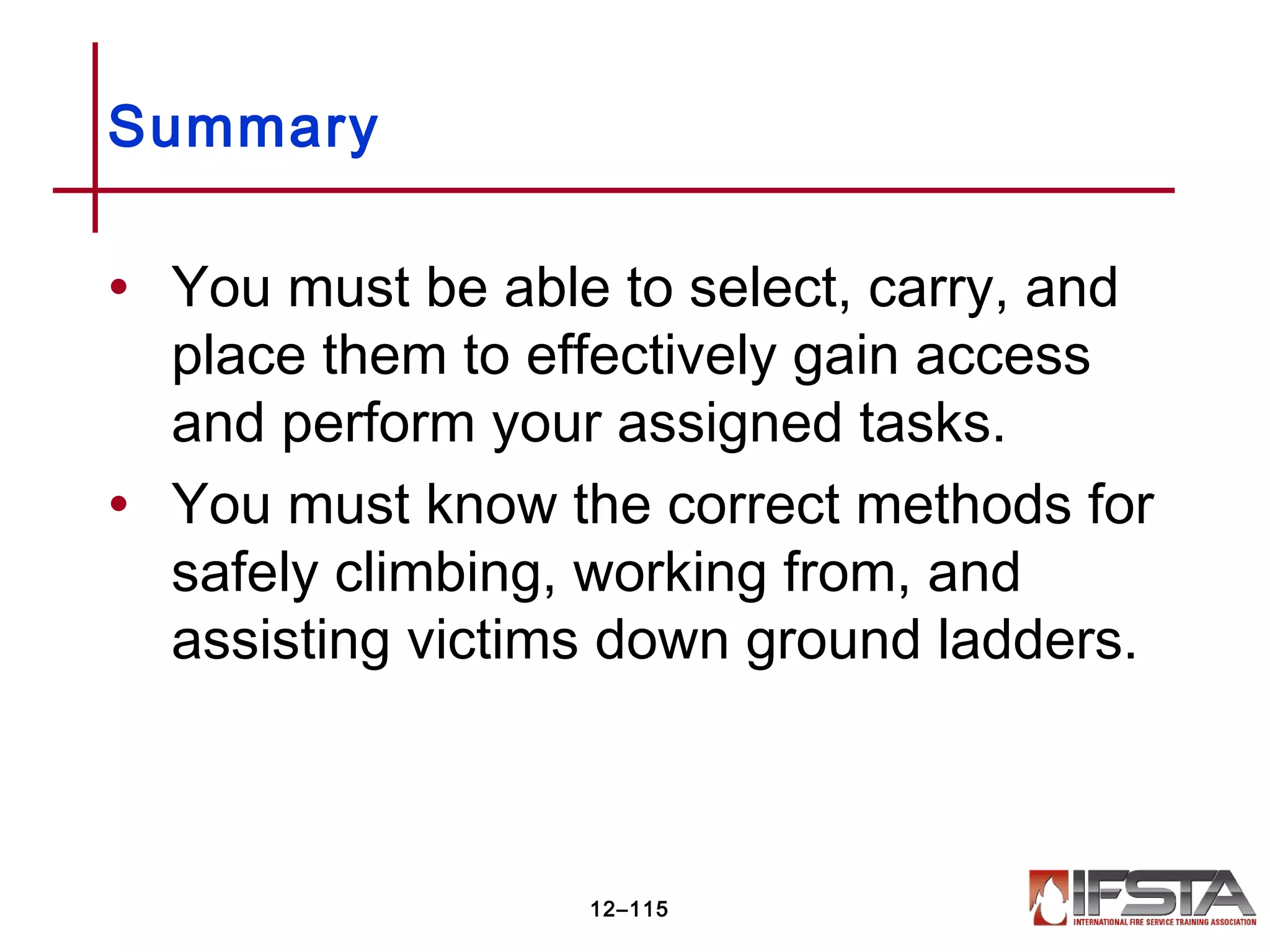 • You must be able to select, carry, and
place them to effectively gain access
and perform your assigned tasks.
• You must know the correct methods for
safely climbing, working from, and
assisting victims down ground ladders.
Summary
12–115
 
