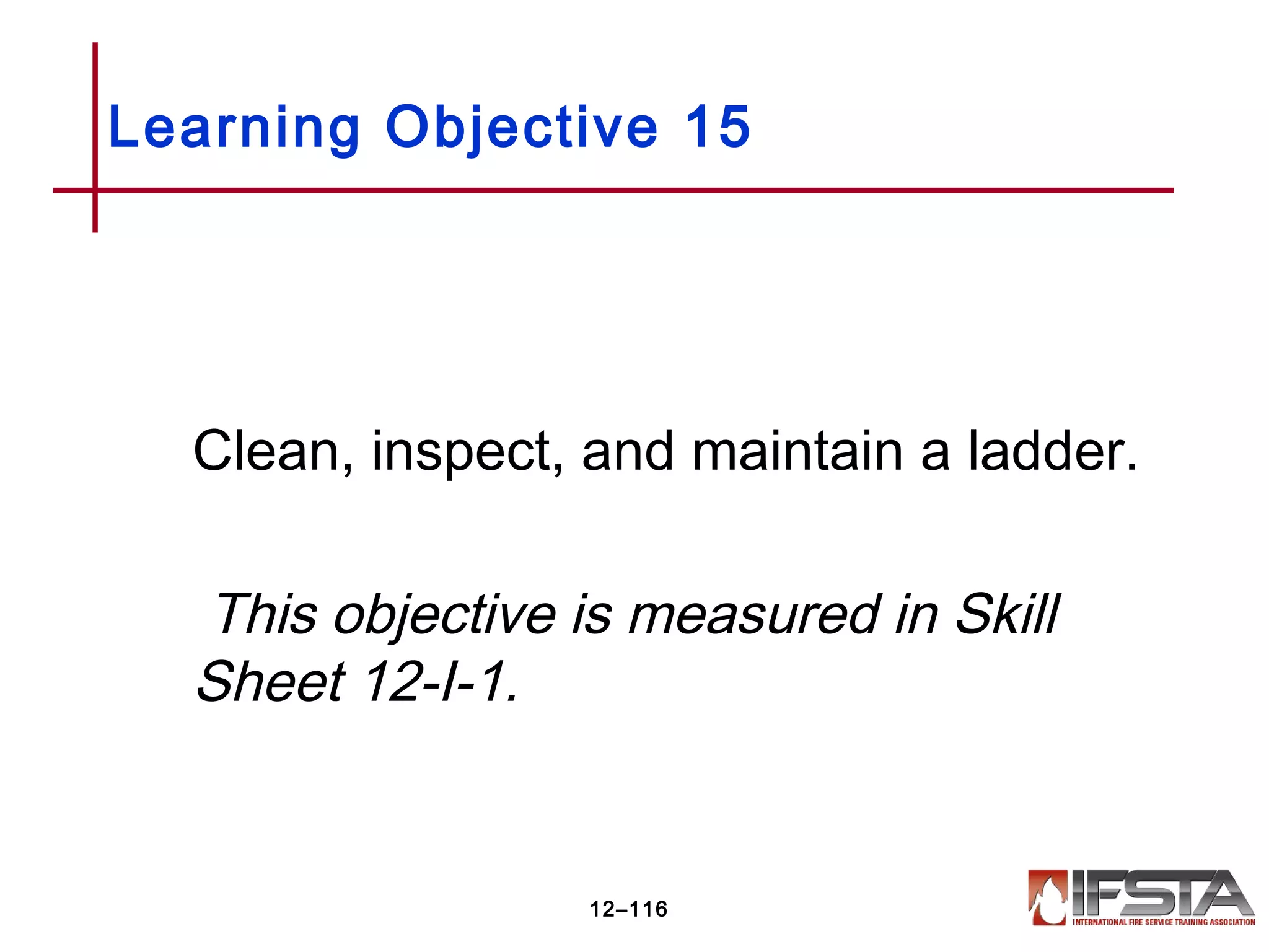 Clean, inspect, and maintain a ladder.
This objective is measured in Skill
Sheet 12-I-1.
Learning Objective 15
12–116
 