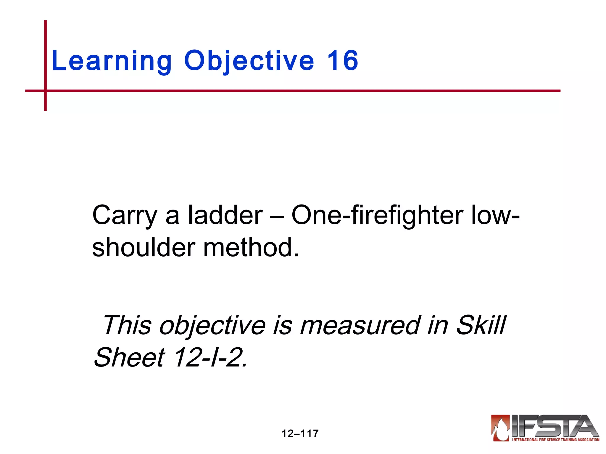 Carry a ladder – One-firefighter low-
shoulder method.
This objective is measured in Skill
Sheet 12-I-2.
Learning Objective 16
12–117
 