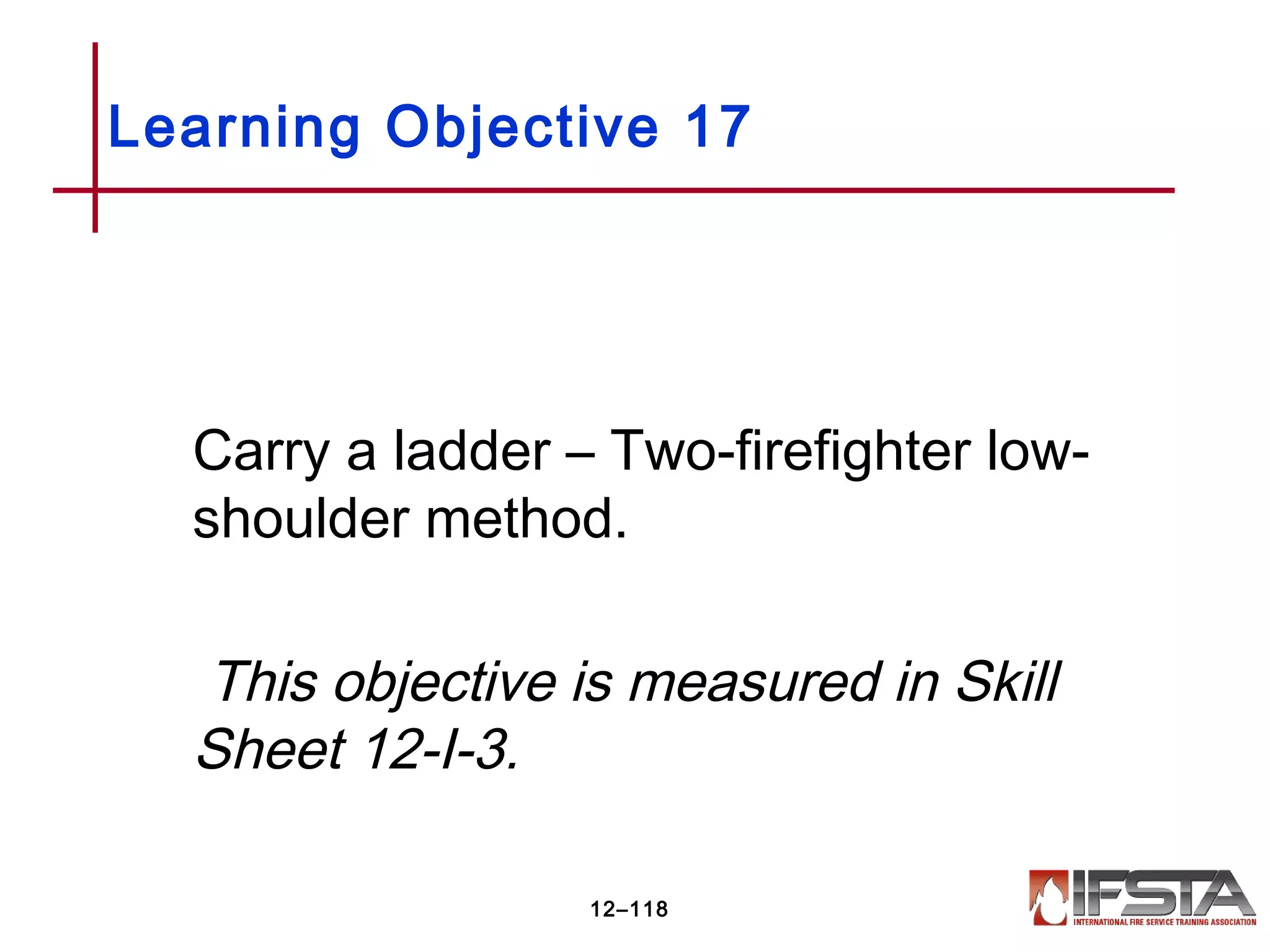 Carry a ladder – Two-firefighter low-
shoulder method.
This objective is measured in Skill
Sheet 12-I-3.
Learning Objective 17
12–118
 