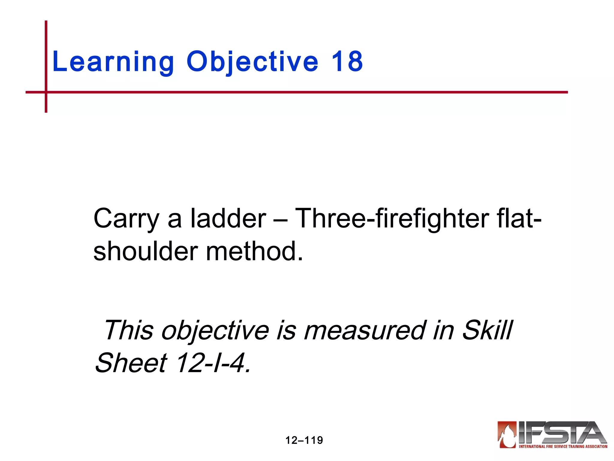 Carry a ladder – Three-firefighter flat-
shoulder method.
This objective is measured in Skill
Sheet 12-I-4.
Learning Objective 18
12–119
 