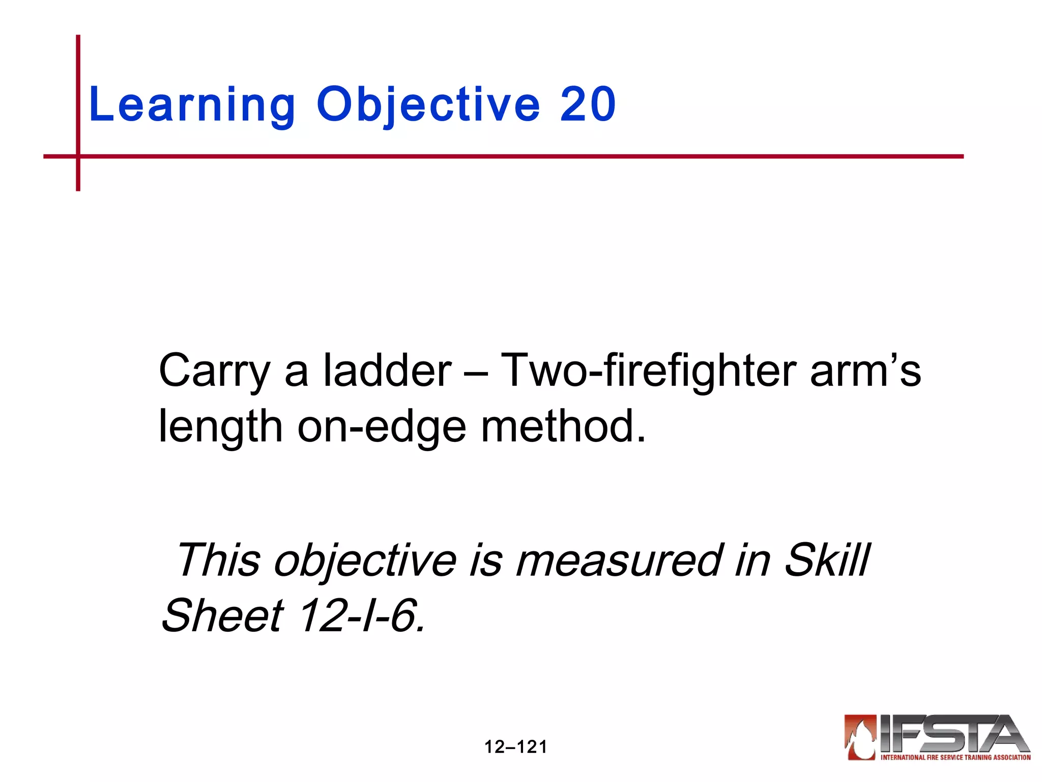 Carry a ladder – Two-firefighter arm’s
length on-edge method.
This objective is measured in Skill
Sheet 12-I-6.
Learning Objective 20
12–121
 