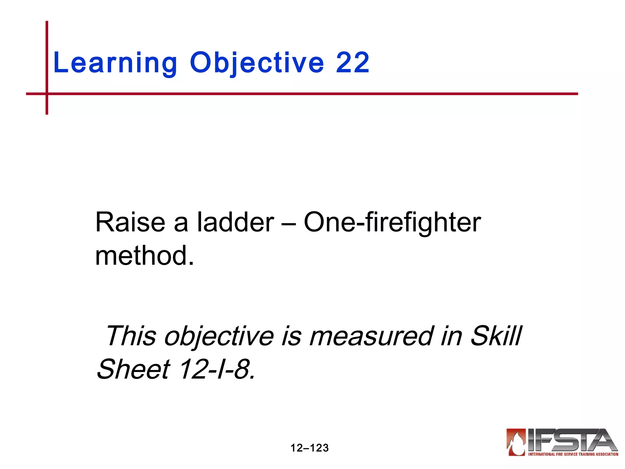 Raise a ladder – One-firefighter
method.
This objective is measured in Skill
Sheet 12-I-8.
Learning Objective 22
12–123
 