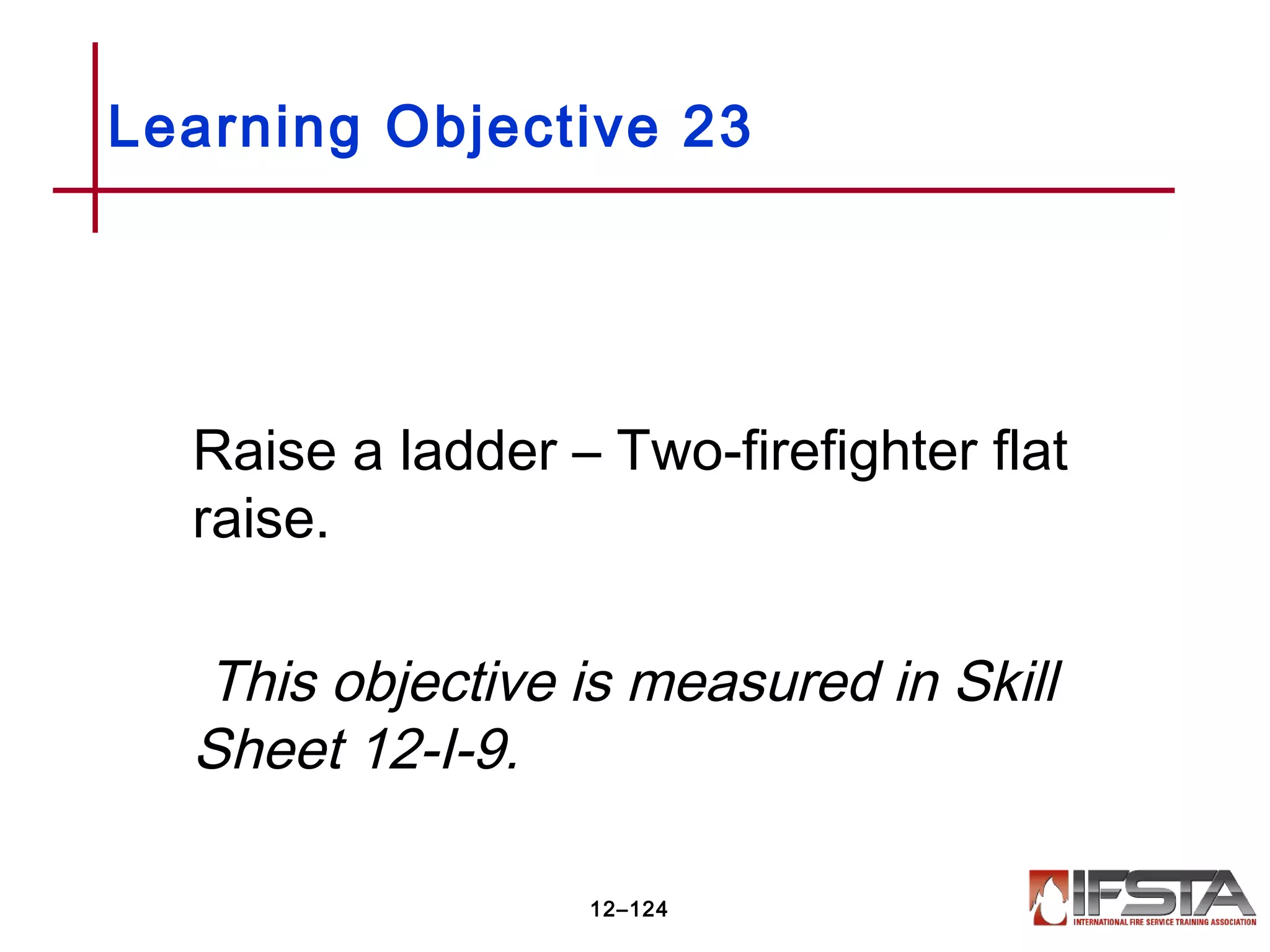 Raise a ladder – Two-firefighter flat
raise.
This objective is measured in Skill
Sheet 12-I-9.
Learning Objective 23
12–124
 