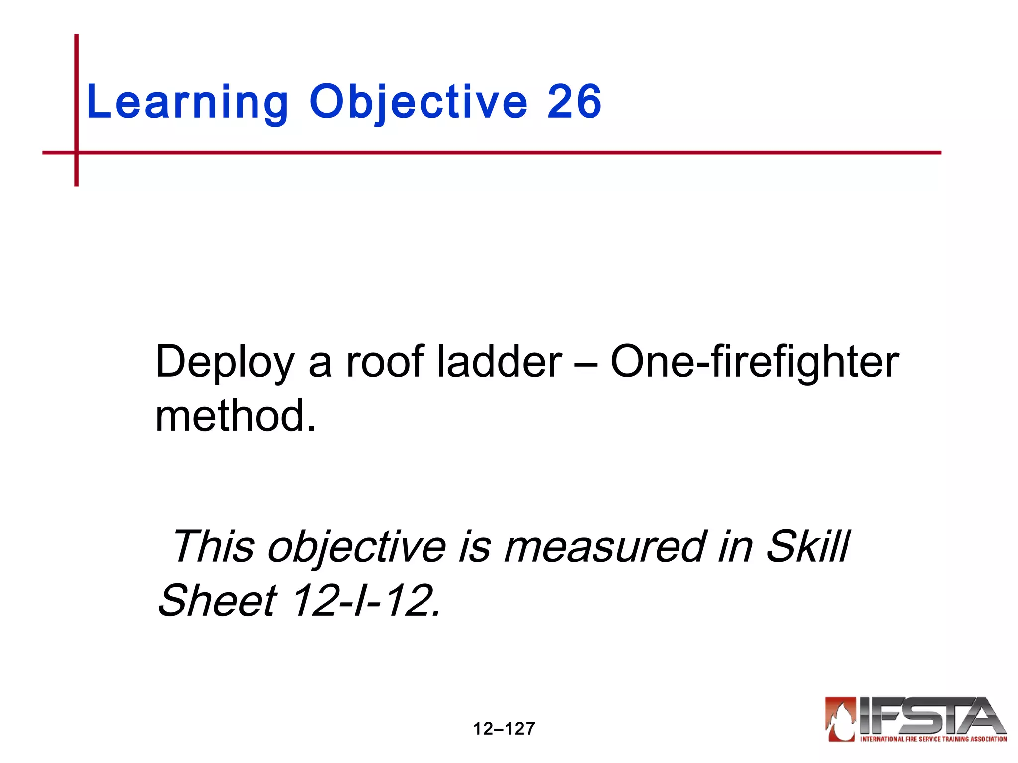 Deploy a roof ladder – One-firefighter
method.
This objective is measured in Skill
Sheet 12-I-12.
Learning Objective 26
12–127
 