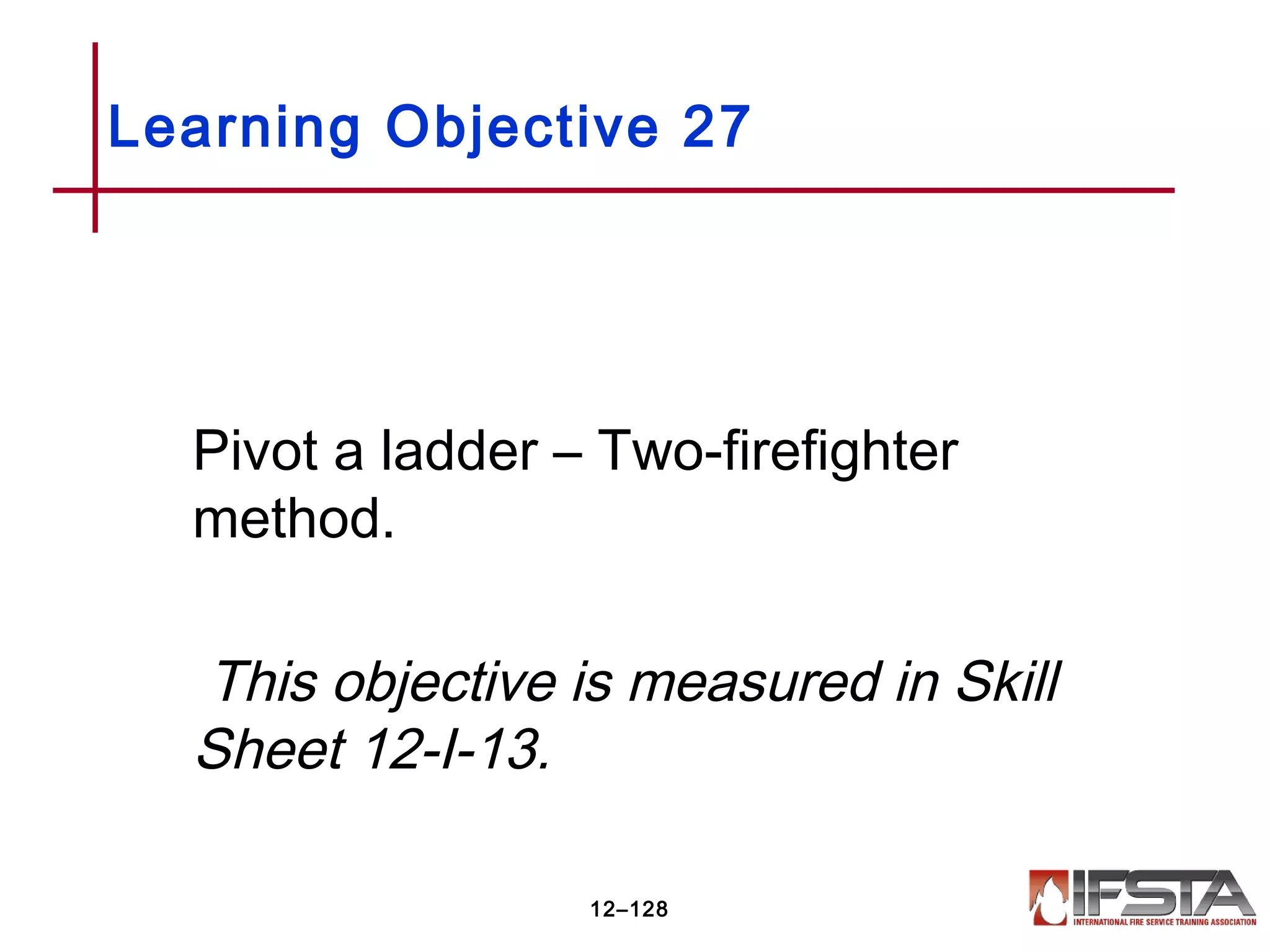 Pivot a ladder – Two-firefighter
method.
This objective is measured in Skill
Sheet 12-I-13.
Learning Objective 27
12–128
 