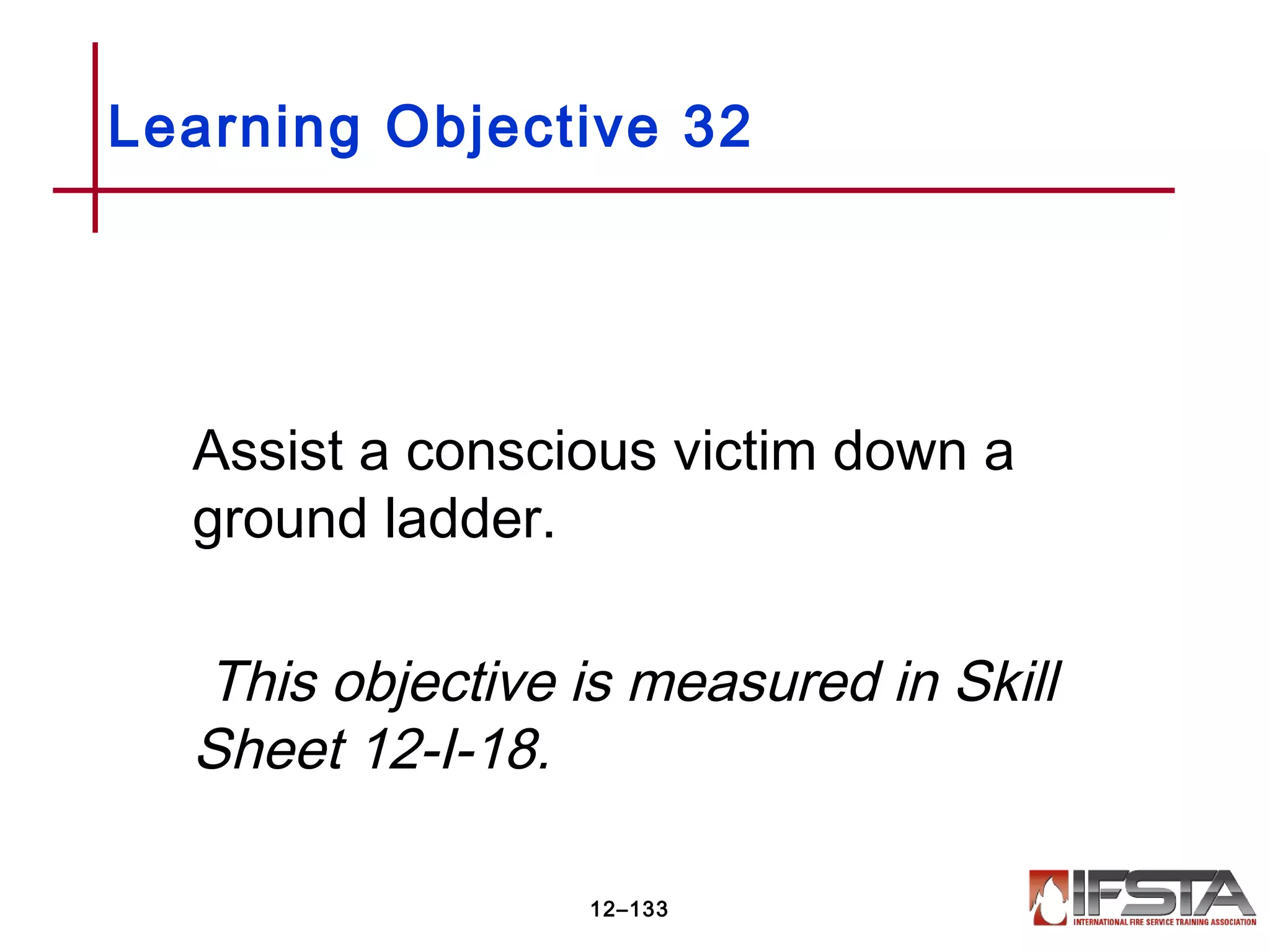 Assist a conscious victim down a
ground ladder.
This objective is measured in Skill
Sheet 12-I-18.
Learning Objective 32
12–133
 