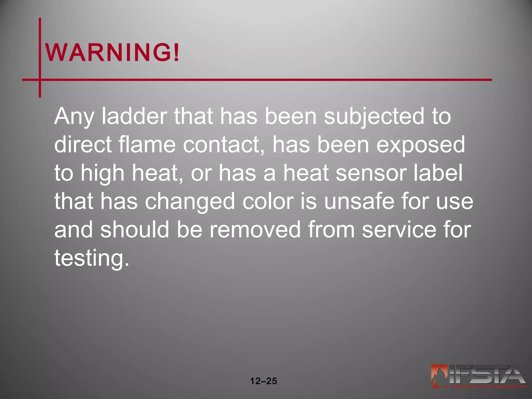 WARNING!
Any ladder that has been subjected to
direct flame contact, has been exposed
to high heat, or has a heat sensor label
that has changed color is unsafe for use
and should be removed from service for
testing.
12–25
 