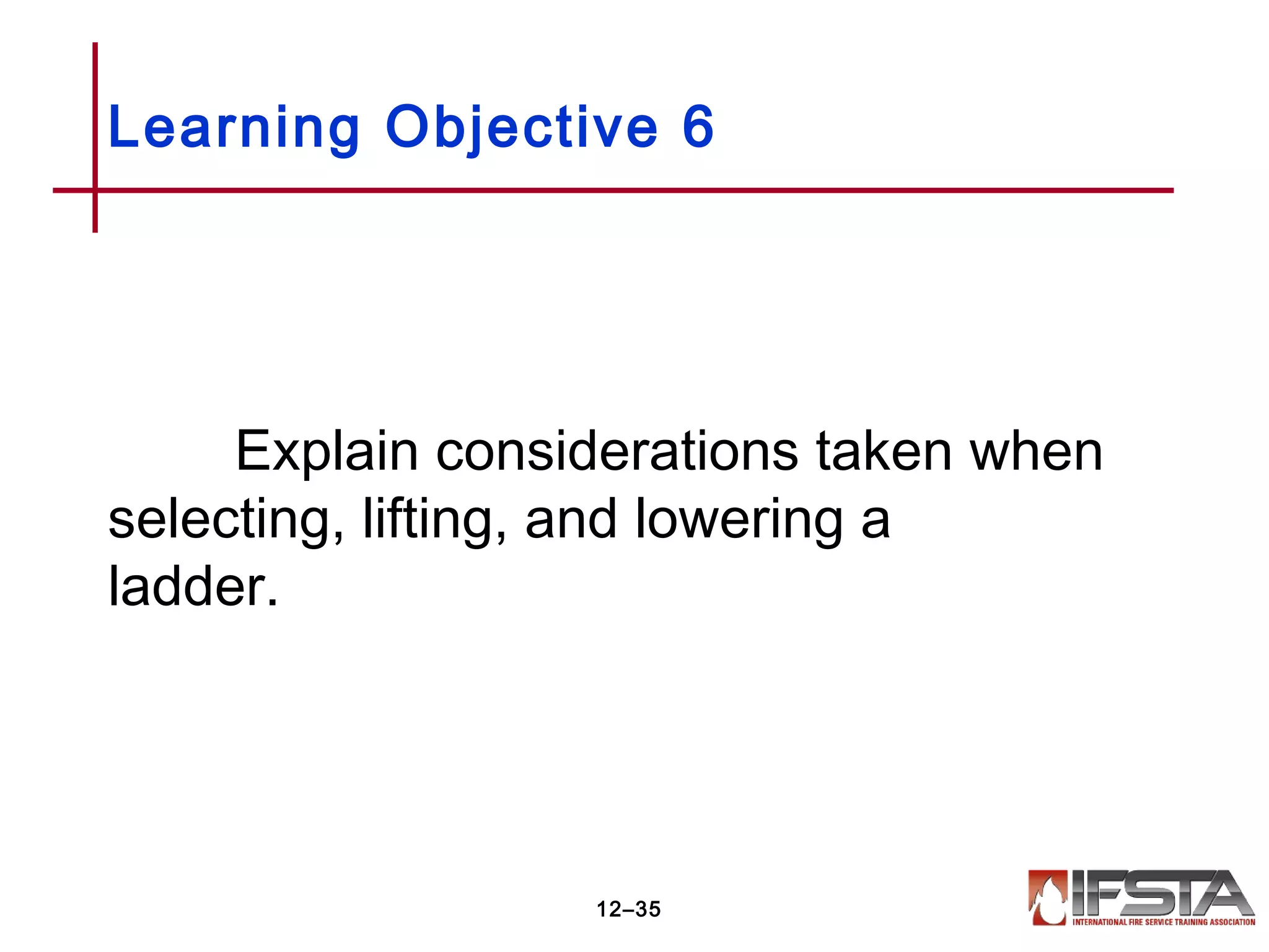 Explain considerations taken when
selecting, lifting, and lowering a
ladder.
Learning Objective 6
12–35
 