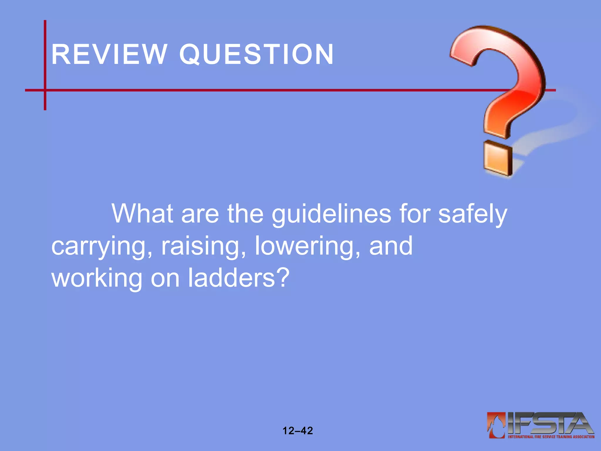 REVIEW QUESTION
What are the guidelines for safely
carrying, raising, lowering, and
working on ladders?
12–42
 
