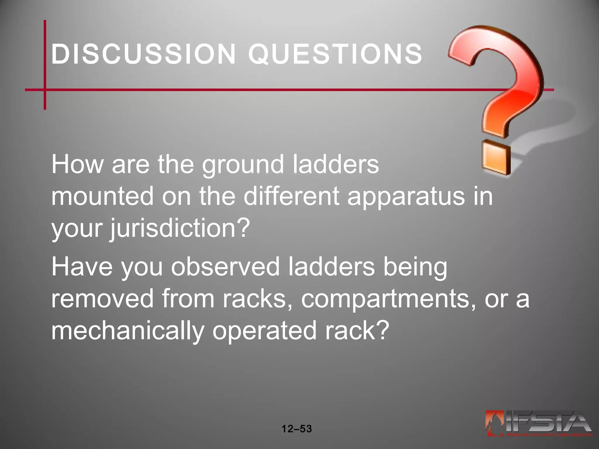 DISCUSSION QUESTIONS
How are the ground ladders
mounted on the different apparatus in
your jurisdiction?
Have you observed ladders being
removed from racks, compartments, or a
mechanically operated rack?
12–53
 