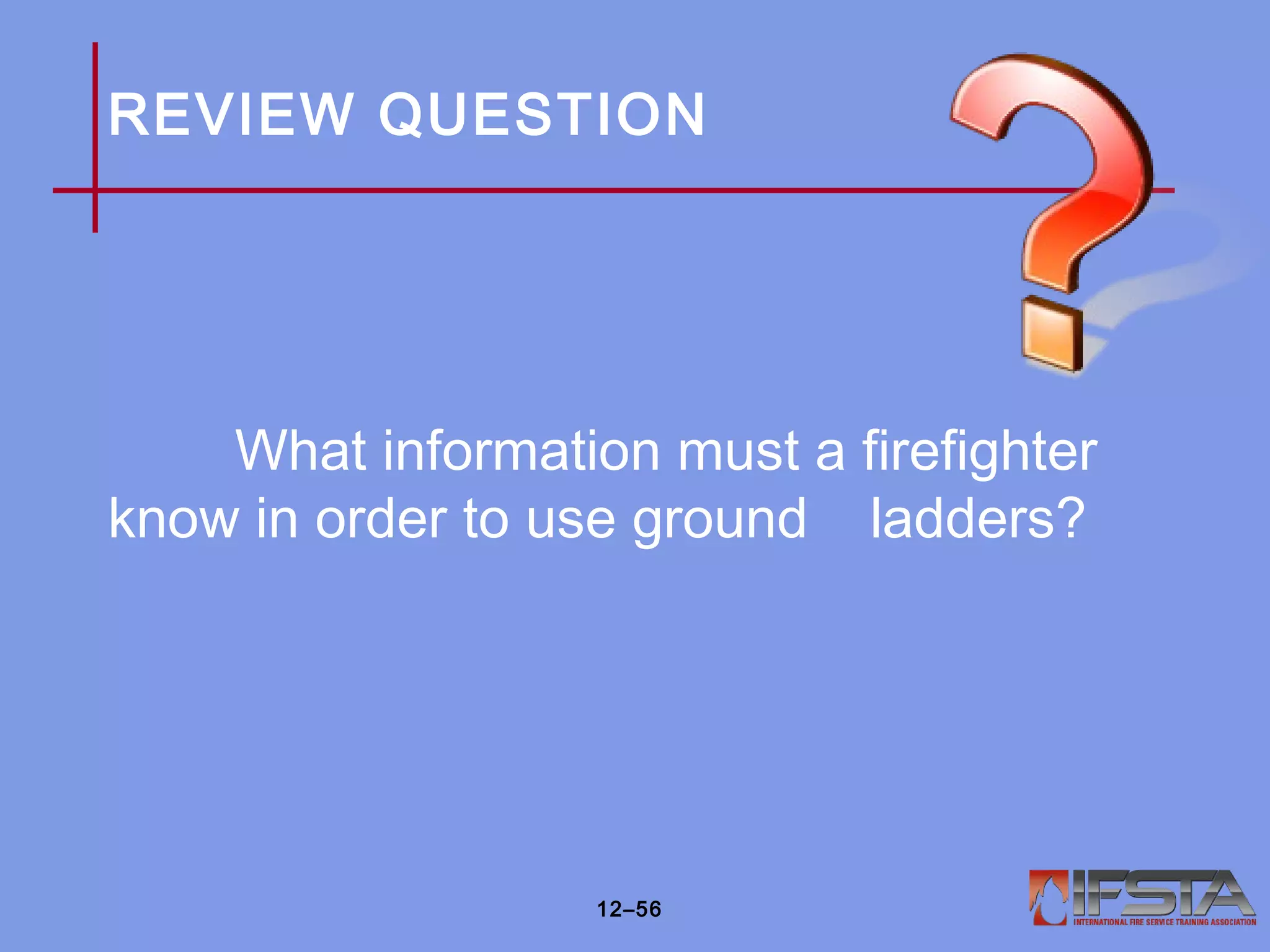 REVIEW QUESTION
What information must a firefighter
know in order to use ground ladders?
12–56
 