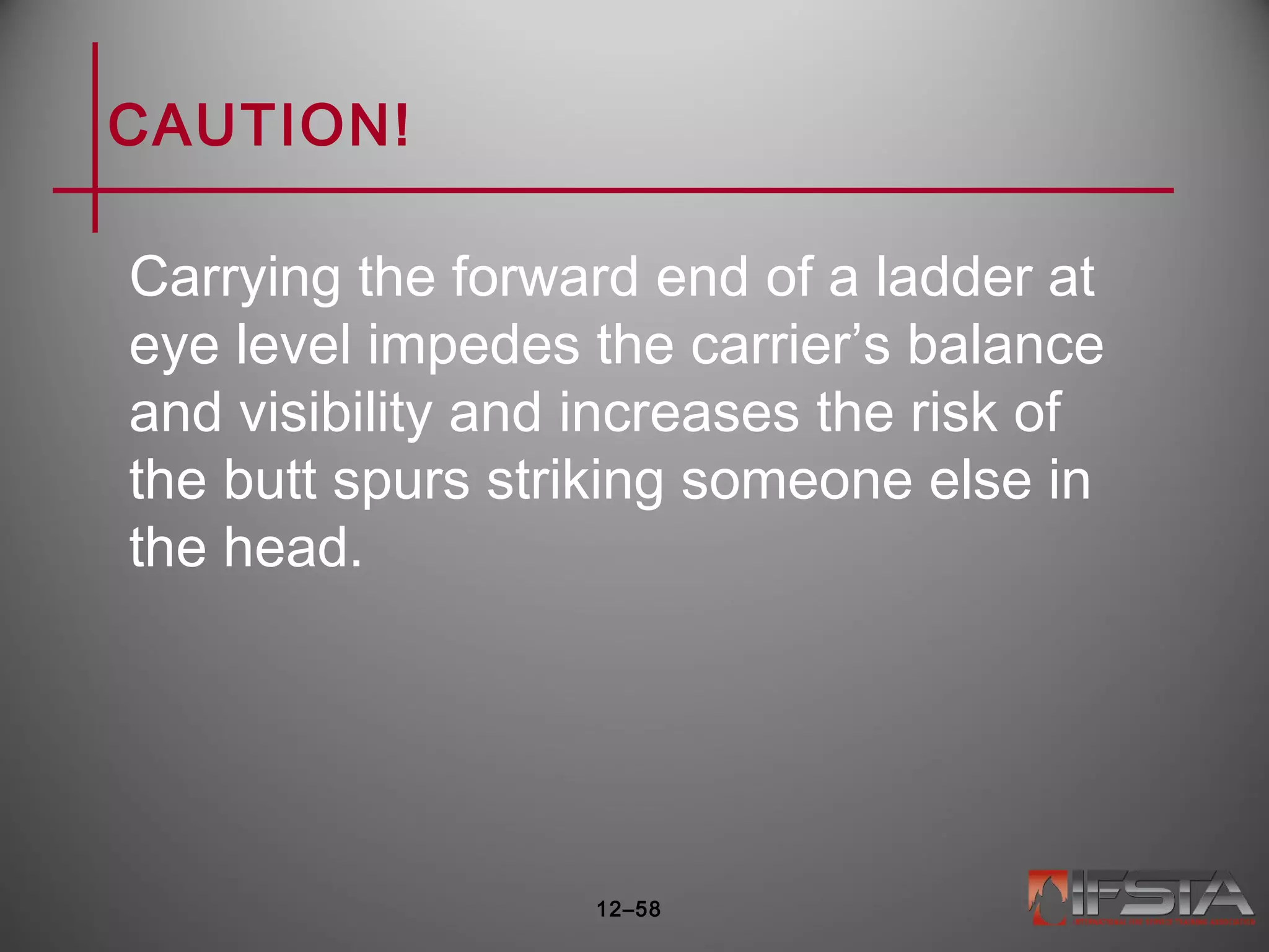 CAUTION!
Carrying the forward end of a ladder at
eye level impedes the carrier’s balance
and visibility and increases the risk of
the butt spurs striking someone else in
the head.
12–58
 