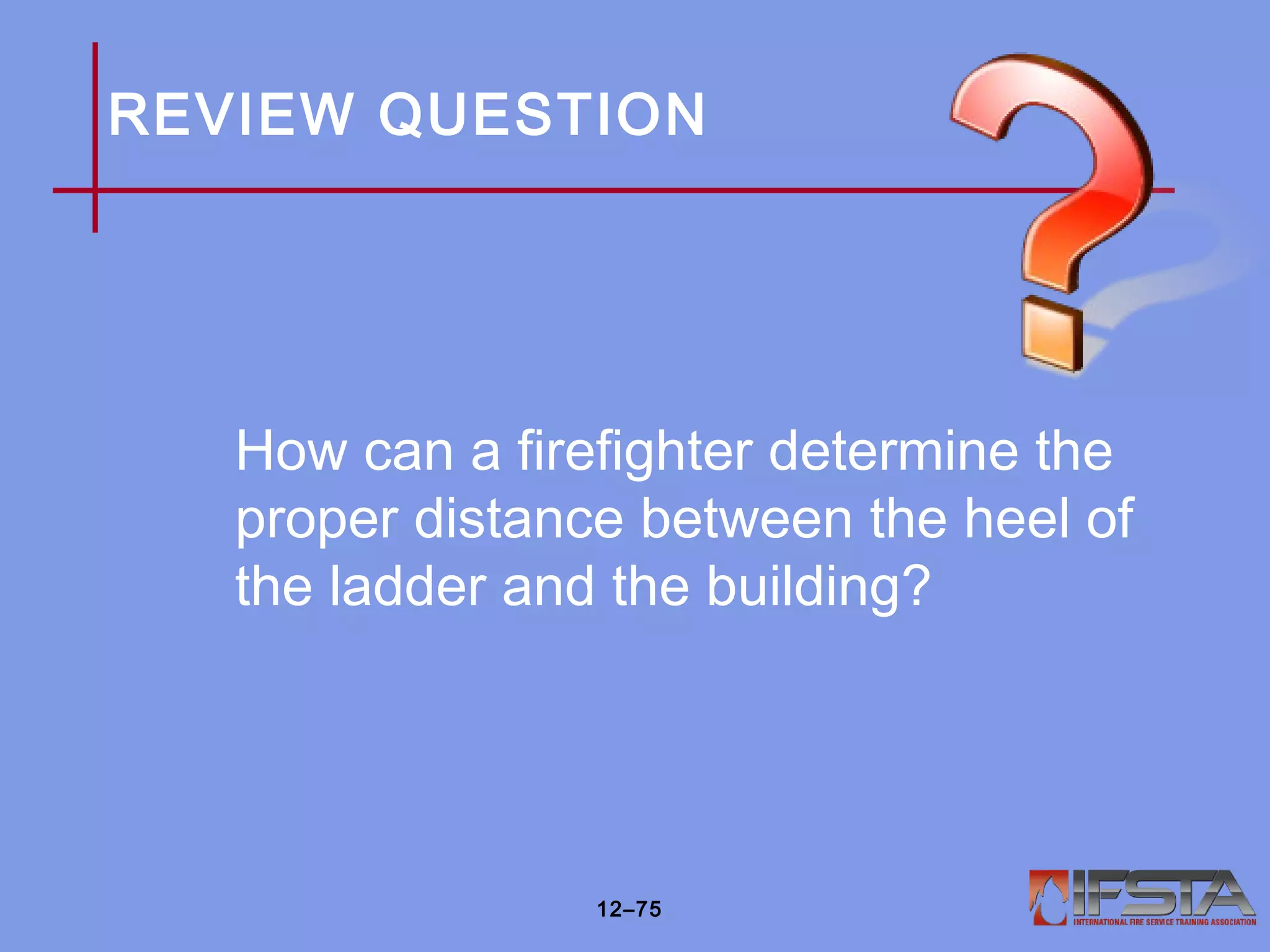 REVIEW QUESTION
How can a firefighter determine the
proper distance between the heel of
the ladder and the building?
12–75
 
