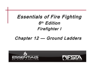 Essentials of Fire Fighting
6th Edition
Firefighter I
Chapter 12 — Ground Ladders
 