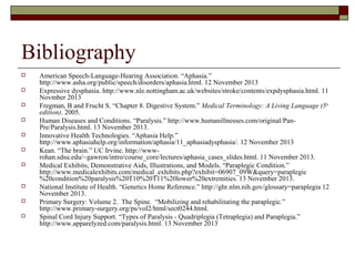 Bibliography












American Speech-Language-Hearing Association. “Aphasia.”
http://www.asha.org/public/speech/disorders/aphasia.html. 12 November 2013
Expressive dysphasia. http://www.nle.nottingham.ac.uk/websites/stroke/contents/expdysphasia.html. 11
Novmber 2013
Fregman, B and Frucht S. “Chapter 8. Digestive System.” Medical Terminology: A Living Language (5 th
edition). 2005.
Human Diseases and Conditions. “Paralysis.” http://www.humanillnesses.com/original/PanPre/Paralysis.html. 13 November 2013.
Innovative Health Technologies. “Aphasia Help.”
http://www.aphasiahelp.org/information/aphasia/11_aphasiadysphasia/. 12 November 2013
Kean. “The brain.” UC Irvine. http://wwwrohan.sdsu.edu/~gawron/intro/course_core/lectures/aphasia_cases_slides.html. 11 November 2013.
Medical Exhibits, Demonstrative Aids, Illustrations, and Models. “Paraplegic Condition.”
http://www.medicalexhibits.com/medical_exhibits.php?exhibit=06907_09W&query=paraplegic
%20condition%20paralysis%20T10%20T11%20lower%20extremities. 13 November 2013.
National Institute of Health. “Genetics Home Reference.” http://ghr.nlm.nih.gov/glossary=paraplegia 12
November 2013.
Primary Surgery: Volume 2. The Spine. “Mobilizing and rehabilitating the paraplegic.”
http://www.primary-surgery.org/ps/vol2/html/sect0244.html.
Spinal Cord Injury Support. “Types of Paralysis - Quadriplegia (Tetraplegia) and Paraplegia.”
http://www.apparelyzed.com/paralysis.html. 13 November 2013

 