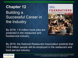 © Copyright 2011 by the National Restaurant Association Educational Foundation (NRAEF)
and published by Pearson Education, Inc. All rights reserved.
Chapter 12
Building a
Successful Career in
the Industry
By 2019, 1.8 million more jobs are
predicted in the restaurant and
foodservice industry.
By 2019, the National Restaurant Association predicts that
14.8 million people will be employed in the restaurant and
food service industry.
 