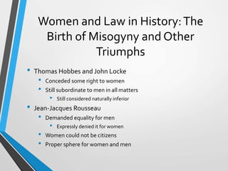 Women and Law in History:The
Birth of Misogyny and Other
Triumphs
• Thomas Hobbes and John Locke
• Conceded some right to women
• Still subordinate to men in all matters
• Still considered naturally inferior
• Jean-Jacques Rousseau
• Demanded equality for men
• Expressly denied it for women
• Women could not be citizens
• Proper sphere for women and men
 