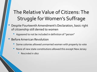 The RelativeValue of Citizens:The
Struggle for Women’s Suffrage
• Despite Fourteenth Amendment’s Declaration, basic right
of citizenship still denied to women
• Appeared to not be included in definition of “person”
• BeforeAmerican Revolution
• Some colonies allowed unmarried women with property to vote
• None of new state constitutions allowed this except New Jersey
• Rescinded in 1807
 