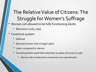 The RelativeValue of Citizens:The
Struggle for Women’s Suffrage
• Women not allowed to be fully functioning adults
• Blackstone (1765-1769)
• Coverture system
• Defined
• Married women had no legal rights
• Later compared to slavery
• Founding father paid little attention to pleas of wives to vote
• Women still considered too emotional and unpredictable
 