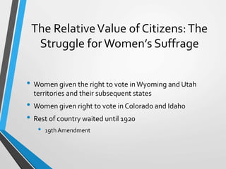 The RelativeValue of Citizens:The
Struggle for Women’s Suffrage
• Women given the right to vote inWyoming and Utah
territories and their subsequent states
• Women given right to vote in Colorado and Idaho
• Rest of country waited until 1920
• 19th Amendment
 