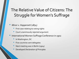 The RelativeValue of Citizens:The
Struggle for Women’s Suffrage
• Minor v. Happersett (1874)
• First case relating to voting rights
• Court unanimously rejected argument
• InternationalWomen Suffrage Conference in 1902
• InWashington, DC
• Five countries sent delegates
• Next meeting was in Berlin (1904)
• Developed Declaration of Principles
 
