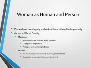 Woman as Human and Person
• Women have been legally and culturally considered to be property
• Madonna/Whore Duality
• Madonnas
• Maintained place, marries, and is obedient
• To be placed on pedestal
• Protected by men from predation
• Whores
• Did not marry, were widowed, divorced, or abandoned
• Subject to rape, persecution, and harassment
 