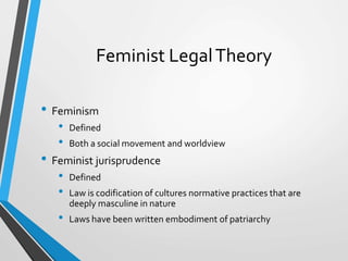 Feminist LegalTheory
• Feminism
• Defined
• Both a social movement and worldview
• Feminist jurisprudence
• Defined
• Law is codification of cultures normative practices that are
deeply masculine in nature
• Laws have been written embodiment of patriarchy
 