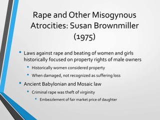 Rape and Other Misogynous
Atrocities: Susan Brownmiller
(1975)
• Laws against rape and beating of women and girls
historically focused on property rights of male owners
• Historically women considered property
• When damaged, not recognized as suffering loss
• Ancient Babylonian and Mosaic law
• Criminal rape was theft of virginity
• Embezzlement of fair market price of daughter
 