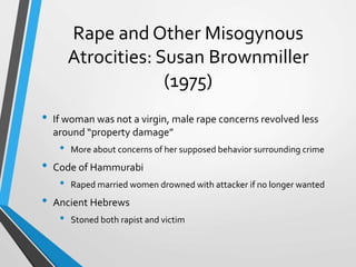 Rape and Other Misogynous
Atrocities: Susan Brownmiller
(1975)
• If woman was not a virgin, male rape concerns revolved less
around “property damage”
• More about concerns of her supposed behavior surrounding crime
• Code of Hammurabi
• Raped married women drowned with attacker if no longer wanted
• Ancient Hebrews
• Stoned both rapist and victim
 