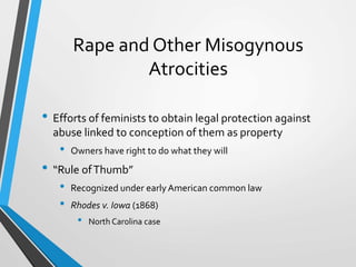 Rape and Other Misogynous
Atrocities
• Efforts of feminists to obtain legal protection against
abuse linked to conception of them as property
• Owners have right to do what they will
• “Rule ofThumb”
• Recognized under earlyAmerican common law
• Rhodes v. Iowa (1868)
• North Carolina case
 