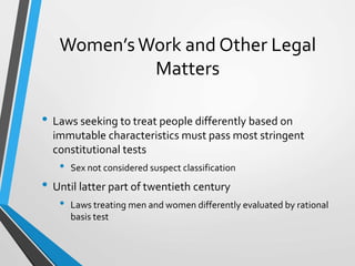 Women’sWork and Other Legal
Matters
• Laws seeking to treat people differently based on
immutable characteristics must pass most stringent
constitutional tests
• Sex not considered suspect classification
• Until latter part of twentieth century
• Laws treating men and women differently evaluated by rational
basis test
 