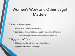 Women’sWork and Other Legal
Matters
• Reed v. Reed (1971)
• Women can administer estates
• Court added intermediary scrutiny standard of review
• Defined sex/gender as quasi-suspect classification
• Nguyen v. INS (2001)
• Children need mothers more than fathers
• Satisfies difference feminists
 