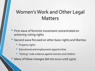 Women’sWork and Other Legal
Matters
• First wave of feminist movement concentrated on
achieving voting rights
• Second wave focused on other basic rights and liberties
• Property rights
• Educational and employment opportunities
• “Outing” male violence against women and children
• Many of these changes did not occur until 1970s
 