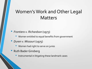 Women’sWork and Other Legal
Matters
• Frontiero v. Richardson (1973)
• Women entitled to equal benefits from government
• Duren v. Missouri (1975)
• Women had right to serve on juries
• Ruth Bader Ginsberg
• Instrumental in litigating these landmark cases
 