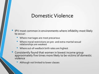 DomesticViolence
• IPV most common in environments where infidelity most likely
to occur:
• Where marriages are most precarious
• Where moral restrictions on pre- and extra-marital sexual
relationships are weakest
• Where out-of-wedlock birth rates are highest
• Consistently found that women in lowest income group
approximately five times more likely to be victims of domestic
violence
• Although not limited to lower classes
 