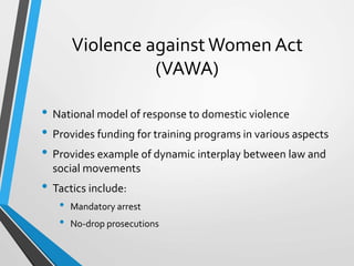 Violence against Women Act
(VAWA)
• National model of response to domestic violence
• Provides funding for training programs in various aspects
• Provides example of dynamic interplay between law and
social movements
• Tactics include:
• Mandatory arrest
• No-drop prosecutions
 