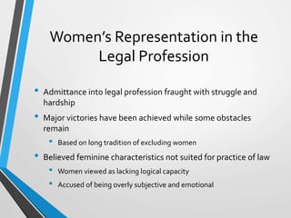 Women’s Representation in the
Legal Profession
• Admittance into legal profession fraught with struggle and
hardship
• Major victories have been achieved while some obstacles
remain
• Based on long tradition of excluding women
• Believed feminine characteristics not suited for practice of law
• Women viewed as lacking logical capacity
• Accused of being overly subjective and emotional
 