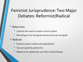 Feminist Jurisprudence:Two Major
Debates: Reformist/Radical
• Reformists
• Liberals who want to retain current system
• Reconfigure it to recognize women and men as equals
• Radicals
• Present system needs to be abandoned
• Too corrupted by patriarchy
• Needs to be replaced by one that is free of biases
 
