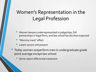 Women’s Representation in the
Legal Profession
• Women lawyers underrepresented in judgeships, full
partnerships in legal firms, and law school faculty than expected
• “Mommy track” effect
• Latent sexism still present
• Today women outperform men in undergraduate grade
point average except law school
• Some report differential treatment
 