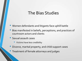 The Bias Studies
• Women defendants and litigants face uphill battle
• Bias manifested in beliefs, perceptions, and practices of
courtroom actors and clients
• Sexual assault cases
• Victims have less credibility
• Divorce, marital property, and child support cases
• Treatment of female attorneys and judges
 