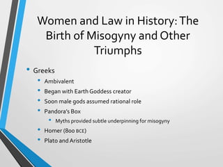Women and Law in History:The
Birth of Misogyny and Other
Triumphs
• Greeks
• Ambivalent
• Began with Earth Goddess creator
• Soon male gods assumed rational role
• Pandora’s Box
• Myths provided subtle underpinning for misogyny
• Homer (800 BCE)
• Plato andAristotle
 