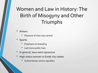 Women and Law in History:The
Birth of Misogyny and Other
Triumphs
• Athens
• Pleasure of men was central
• Sparta
• Emphasis on breeding
• Led more public lives
• In general, laws were repressive
• High-status women in Greek city-states
• Authoritarian versus republics
 